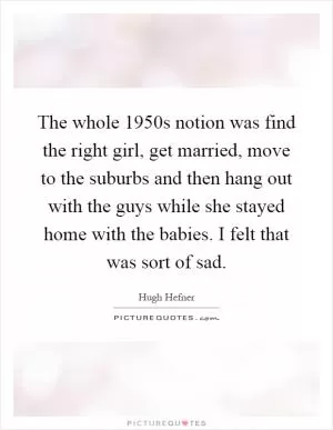 The whole 1950s notion was find the right girl, get married, move to the suburbs and then hang out with the guys while she stayed home with the babies. I felt that was sort of sad Picture Quote #1