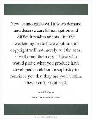 New technologies will always demand and deserve careful navigation and difficult readjustments. But the weakening or de facto abolition of copyright will not merely roil the seas, it will drain them dry. Those who would pirate what you produce have developed an elaborate sophistry to convince you that they are your victim. They aren’t. Fight back Picture Quote #1