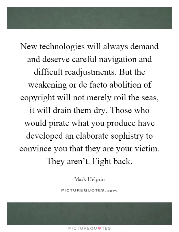 New technologies will always demand and deserve careful navigation and difficult readjustments. But the weakening or de facto abolition of copyright will not merely roil the seas, it will drain them dry. Those who would pirate what you produce have developed an elaborate sophistry to convince you that they are your victim. They aren't. Fight back Picture Quote #1