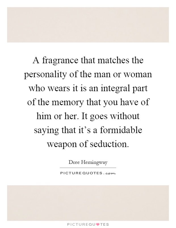 A fragrance that matches the personality of the man or woman who wears it is an integral part of the memory that you have of him or her. It goes without saying that it's a formidable weapon of seduction Picture Quote #1