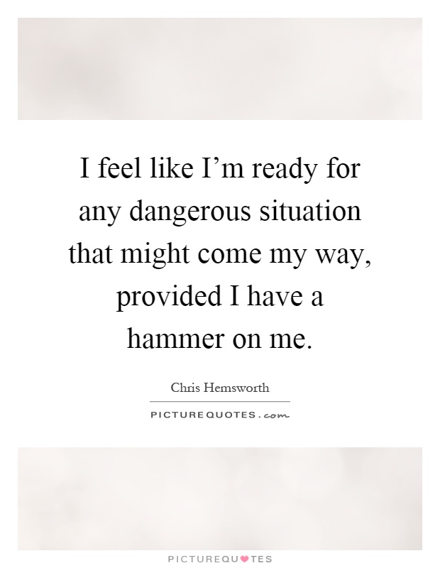 I feel like I'm ready for any dangerous situation that might come my way, provided I have a hammer on me Picture Quote #1