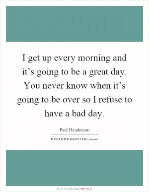 I get up every morning and it’s going to be a great day. You never know when it’s going to be over so I refuse to have a bad day Picture Quote #1