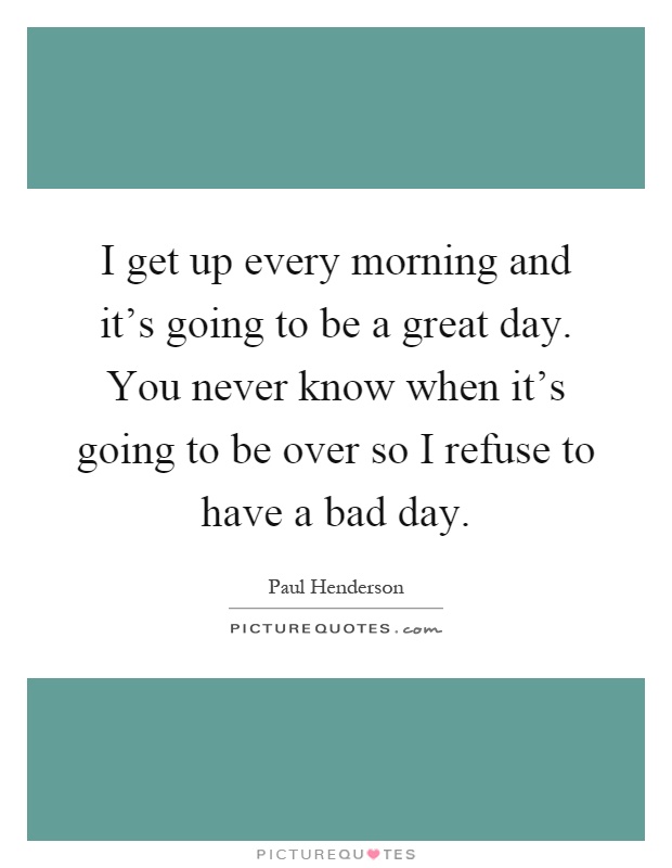 I get up every morning and it's going to be a great day. You never know when it's going to be over so I refuse to have a bad day Picture Quote #1