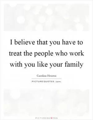 I believe that you have to treat the people who work with you like your family Picture Quote #1