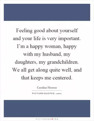 Feeling good about yourself and your life is very important. I’m a happy woman, happy with my husband, my daughters, my grandchildren. We all get along quite well, and that keeps me centered Picture Quote #1