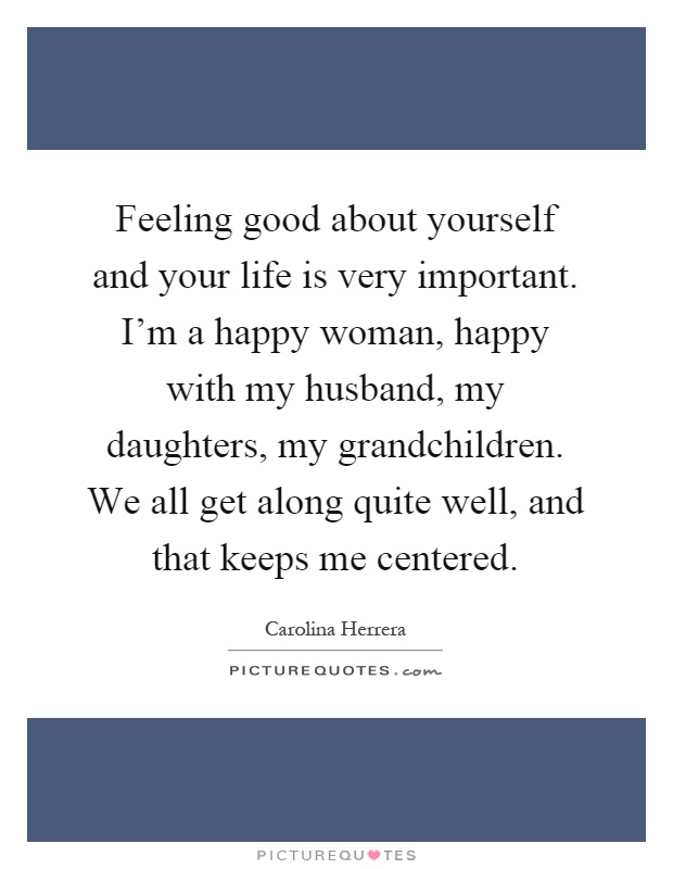 Feeling good about yourself and your life is very important. I'm a happy woman, happy with my husband, my daughters, my grandchildren. We all get along quite well, and that keeps me centered Picture Quote #1