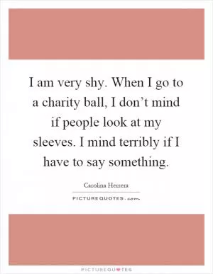 I am very shy. When I go to a charity ball, I don’t mind if people look at my sleeves. I mind terribly if I have to say something Picture Quote #1