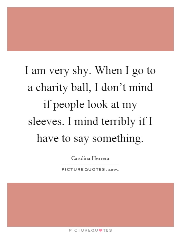 I am very shy. When I go to a charity ball, I don't mind if people look at my sleeves. I mind terribly if I have to say something Picture Quote #1