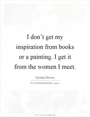 I don’t get my inspiration from books or a painting. I get it from the women I meet Picture Quote #1