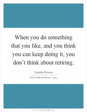 When you do something that you like, and you think you can keep doing it, you don’t think about retiring Picture Quote #1