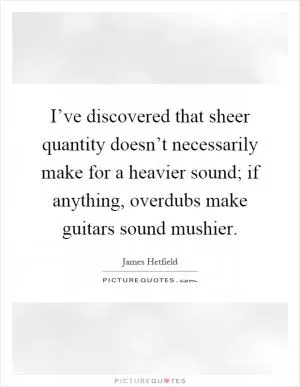 I’ve discovered that sheer quantity doesn’t necessarily make for a heavier sound; if anything, overdubs make guitars sound mushier Picture Quote #1