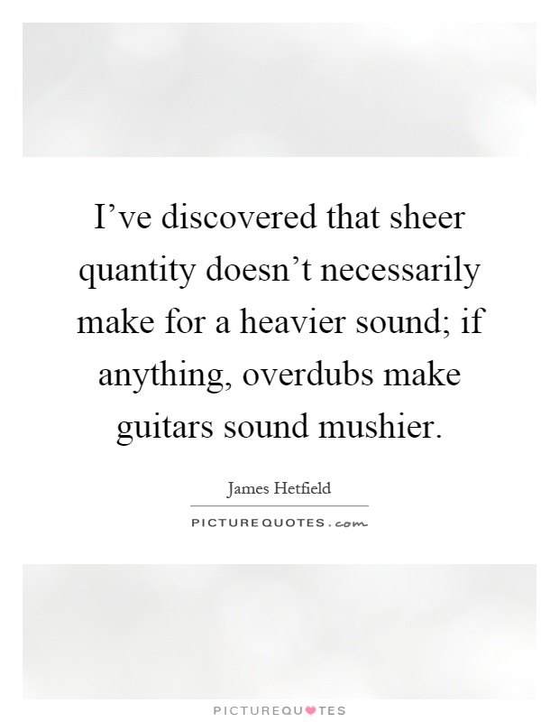 I've discovered that sheer quantity doesn't necessarily make for a heavier sound; if anything, overdubs make guitars sound mushier Picture Quote #1