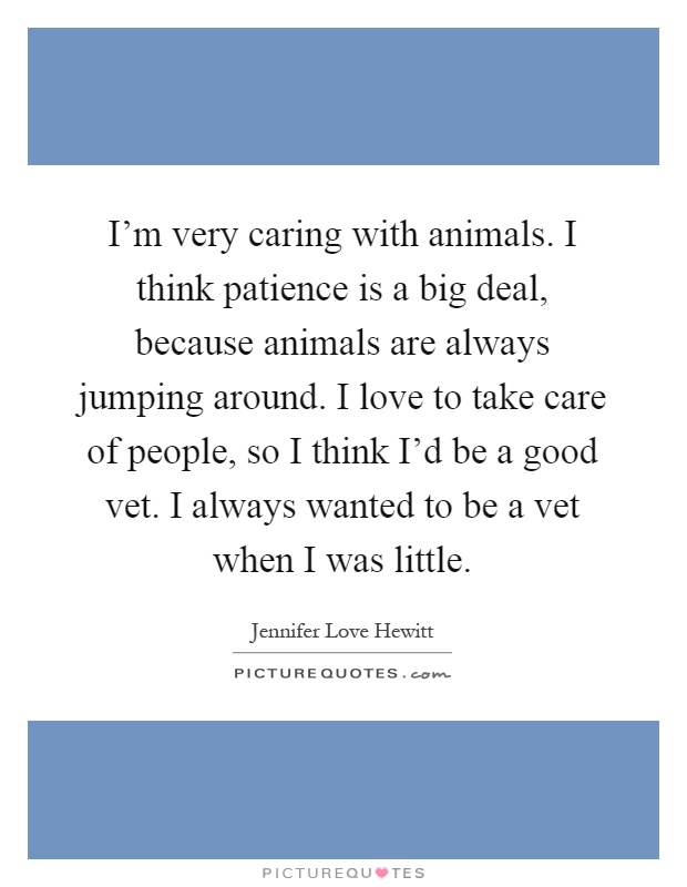 I'm very caring with animals. I think patience is a big deal, because animals are always jumping around. I love to take care of people, so I think I'd be a good vet. I always wanted to be a vet when I was little Picture Quote #1