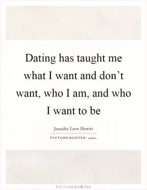 Dating has taught me what I want and don’t want, who I am, and who I want to be Picture Quote #1