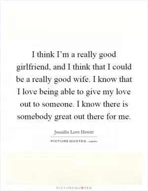 I think I’m a really good girlfriend, and I think that I could be a really good wife. I know that I love being able to give my love out to someone. I know there is somebody great out there for me Picture Quote #1