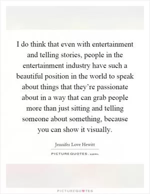 I do think that even with entertainment and telling stories, people in the entertainment industry have such a beautiful position in the world to speak about things that they’re passionate about in a way that can grab people more than just sitting and telling someone about something, because you can show it visually Picture Quote #1