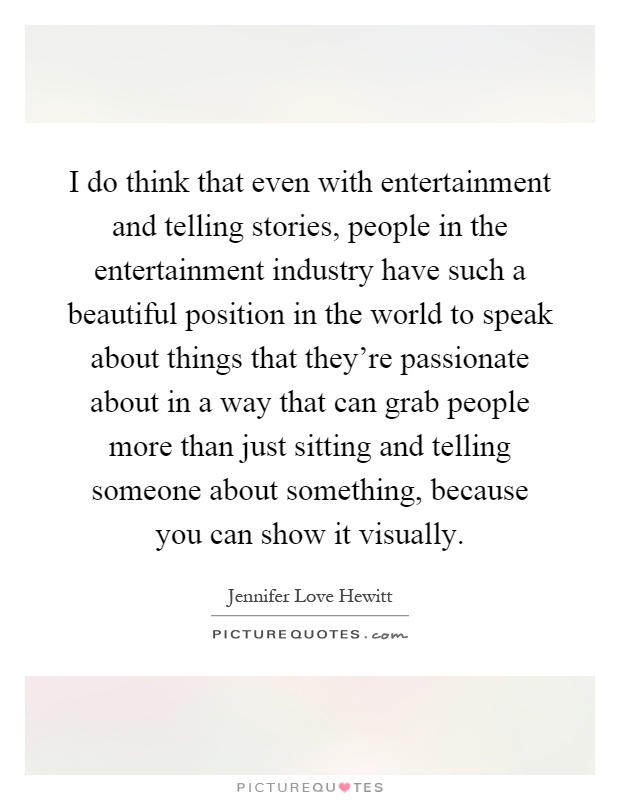 I do think that even with entertainment and telling stories, people in the entertainment industry have such a beautiful position in the world to speak about things that they're passionate about in a way that can grab people more than just sitting and telling someone about something, because you can show it visually Picture Quote #1