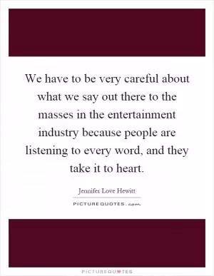 We have to be very careful about what we say out there to the masses in the entertainment industry because people are listening to every word, and they take it to heart Picture Quote #1