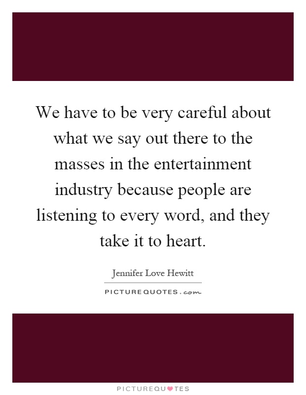 We have to be very careful about what we say out there to the masses in the entertainment industry because people are listening to every word, and they take it to heart Picture Quote #1