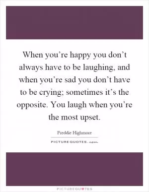 When you’re happy you don’t always have to be laughing, and when you’re sad you don’t have to be crying; sometimes it’s the opposite. You laugh when you’re the most upset Picture Quote #1