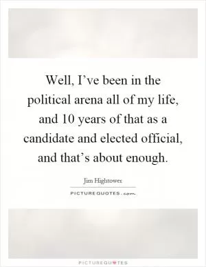 Well, I’ve been in the political arena all of my life, and 10 years of that as a candidate and elected official, and that’s about enough Picture Quote #1
