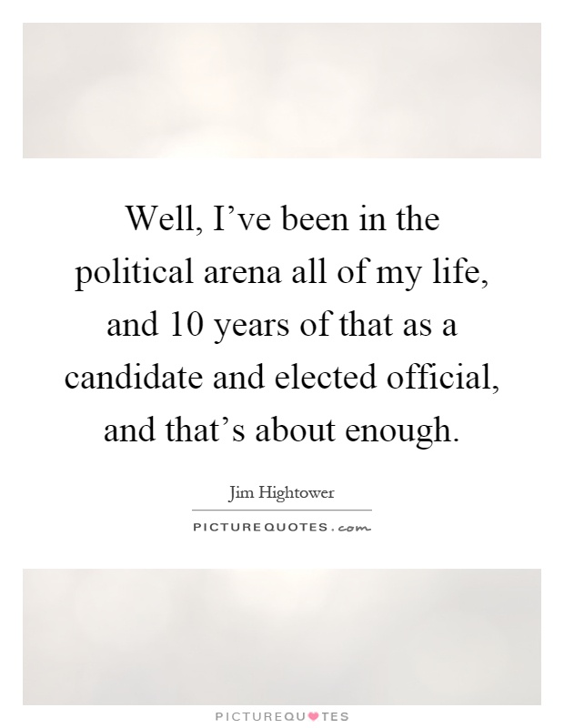 Well, I've been in the political arena all of my life, and 10 years of that as a candidate and elected official, and that's about enough Picture Quote #1