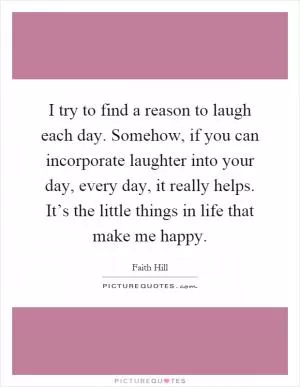 I try to find a reason to laugh each day. Somehow, if you can incorporate laughter into your day, every day, it really helps. It’s the little things in life that make me happy Picture Quote #1