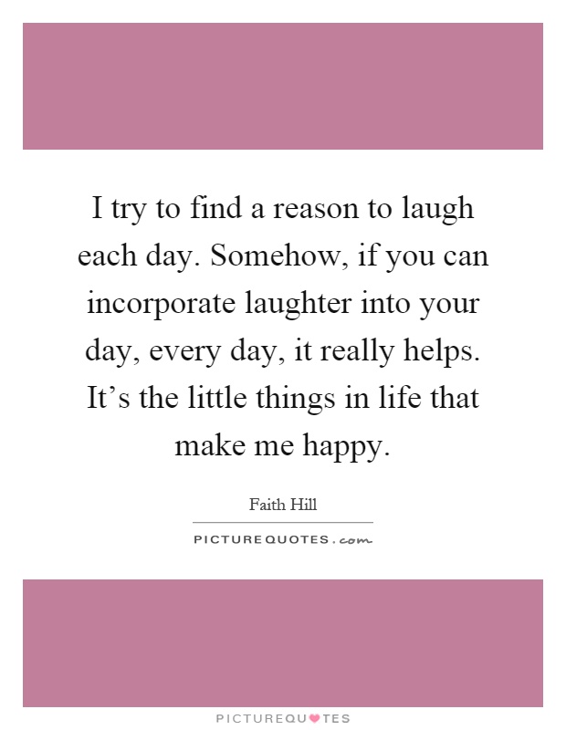 I try to find a reason to laugh each day. Somehow, if you can incorporate laughter into your day, every day, it really helps. It's the little things in life that make me happy Picture Quote #1