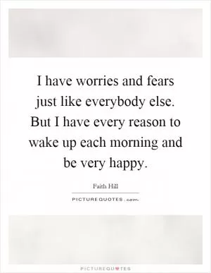I have worries and fears just like everybody else. But I have every reason to wake up each morning and be very happy Picture Quote #1