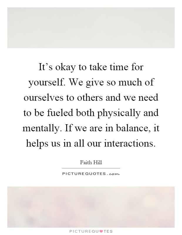 It's okay to take time for yourself. We give so much of ourselves to others and we need to be fueled both physically and mentally. If we are in balance, it helps us in all our interactions Picture Quote #1