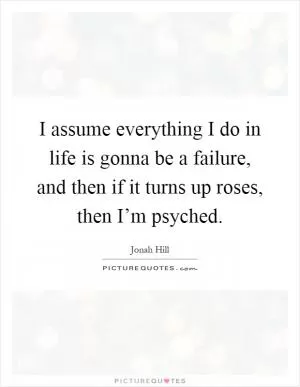 I assume everything I do in life is gonna be a failure, and then if it turns up roses, then I’m psyched Picture Quote #1
