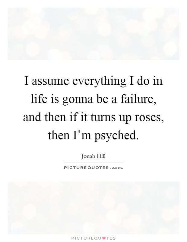 I assume everything I do in life is gonna be a failure, and then if it turns up roses, then I'm psyched Picture Quote #1