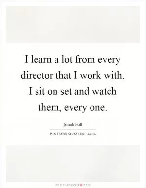 I learn a lot from every director that I work with. I sit on set and watch them, every one Picture Quote #1