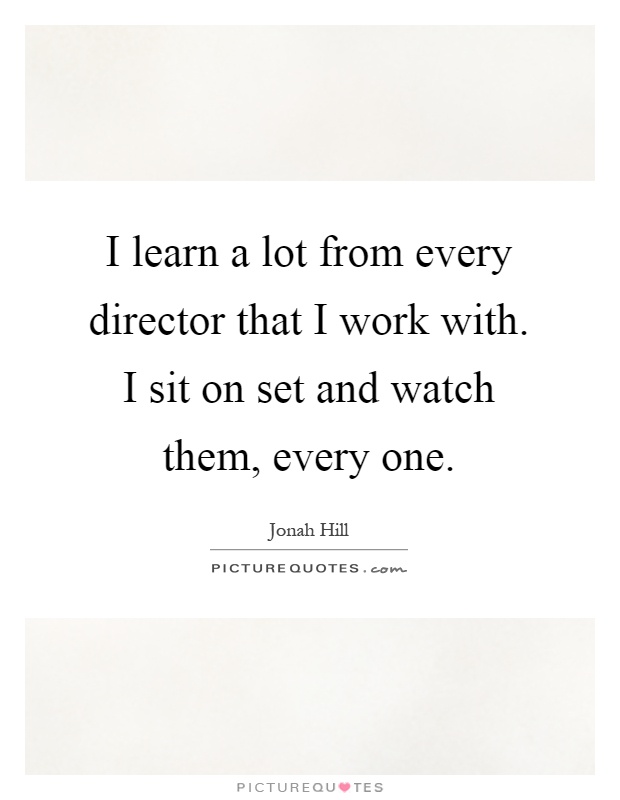 I learn a lot from every director that I work with. I sit on set and watch them, every one Picture Quote #1