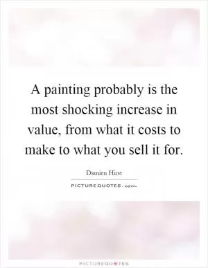 A painting probably is the most shocking increase in value, from what it costs to make to what you sell it for Picture Quote #1