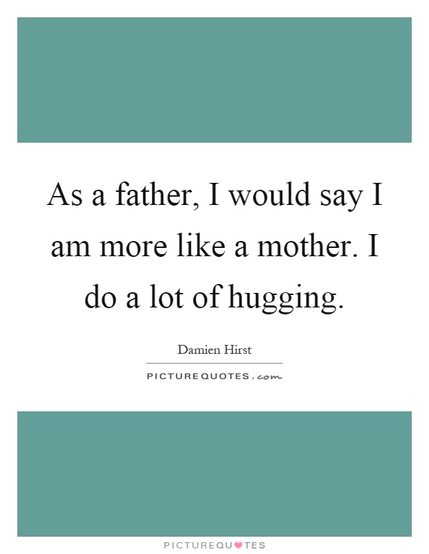 As a father, I would say I am more like a mother. I do a lot of hugging Picture Quote #1