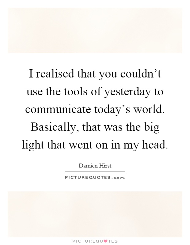 I realised that you couldn't use the tools of yesterday to communicate today's world. Basically, that was the big light that went on in my head Picture Quote #1