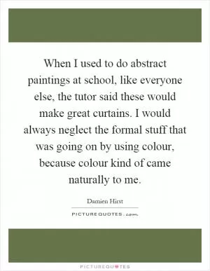 When I used to do abstract paintings at school, like everyone else, the tutor said these would make great curtains. I would always neglect the formal stuff that was going on by using colour, because colour kind of came naturally to me Picture Quote #1