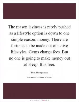 The reason laziness is rarely pushed as a lifestyle option is down to one simple reason: money. There are fortunes to be made out of active lifestyles. Gyms charge fees. But no one is going to make money out of sleep. It is free Picture Quote #1