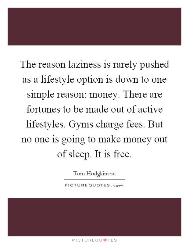 The reason laziness is rarely pushed as a lifestyle option is down to one simple reason: money. There are fortunes to be made out of active lifestyles. Gyms charge fees. But no one is going to make money out of sleep. It is free Picture Quote #1
