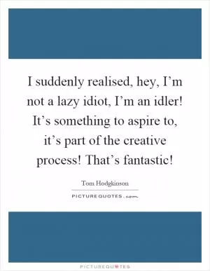I suddenly realised, hey, I’m not a lazy idiot, I’m an idler! It’s something to aspire to, it’s part of the creative process! That’s fantastic! Picture Quote #1