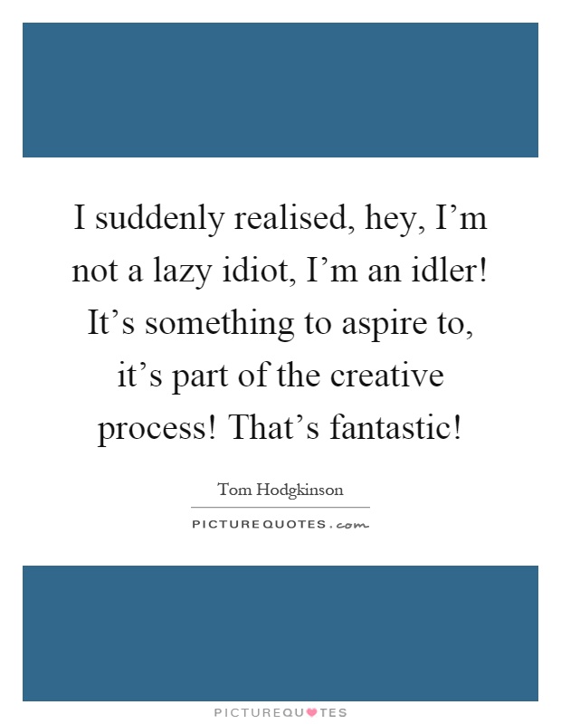 I suddenly realised, hey, I'm not a lazy idiot, I'm an idler! It's something to aspire to, it's part of the creative process! That's fantastic! Picture Quote #1
