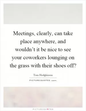 Meetings, clearly, can take place anywhere, and wouldn’t it be nice to see your coworkers lounging on the grass with their shoes off? Picture Quote #1