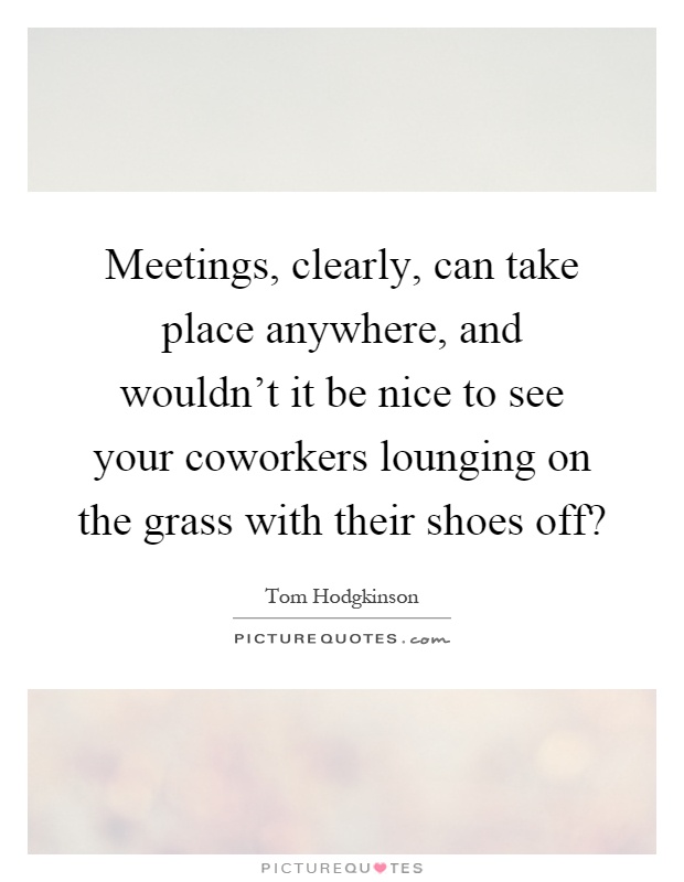 Meetings, clearly, can take place anywhere, and wouldn't it be nice to see your coworkers lounging on the grass with their shoes off? Picture Quote #1