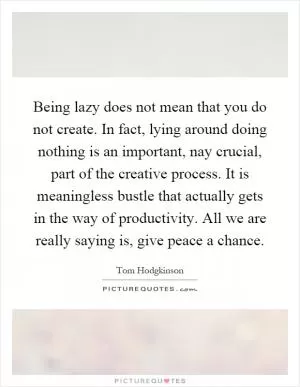 Being lazy does not mean that you do not create. In fact, lying around doing nothing is an important, nay crucial, part of the creative process. It is meaningless bustle that actually gets in the way of productivity. All we are really saying is, give peace a chance Picture Quote #1