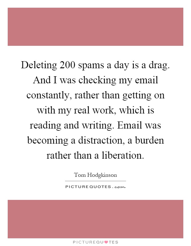 Deleting 200 spams a day is a drag. And I was checking my email constantly, rather than getting on with my real work, which is reading and writing. Email was becoming a distraction, a burden rather than a liberation Picture Quote #1