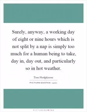 Surely, anyway, a working day of eight or nine hours which is not split by a nap is simply too much for a human being to take, day in, day out, and particularly so in hot weather Picture Quote #1