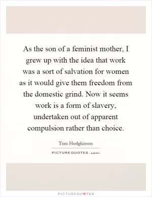As the son of a feminist mother, I grew up with the idea that work was a sort of salvation for women as it would give them freedom from the domestic grind. Now it seems work is a form of slavery, undertaken out of apparent compulsion rather than choice Picture Quote #1