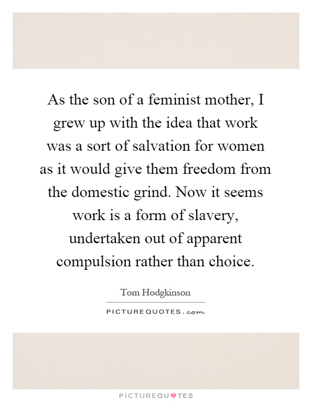As the son of a feminist mother, I grew up with the idea that work was a sort of salvation for women as it would give them freedom from the domestic grind. Now it seems work is a form of slavery, undertaken out of apparent compulsion rather than choice Picture Quote #1