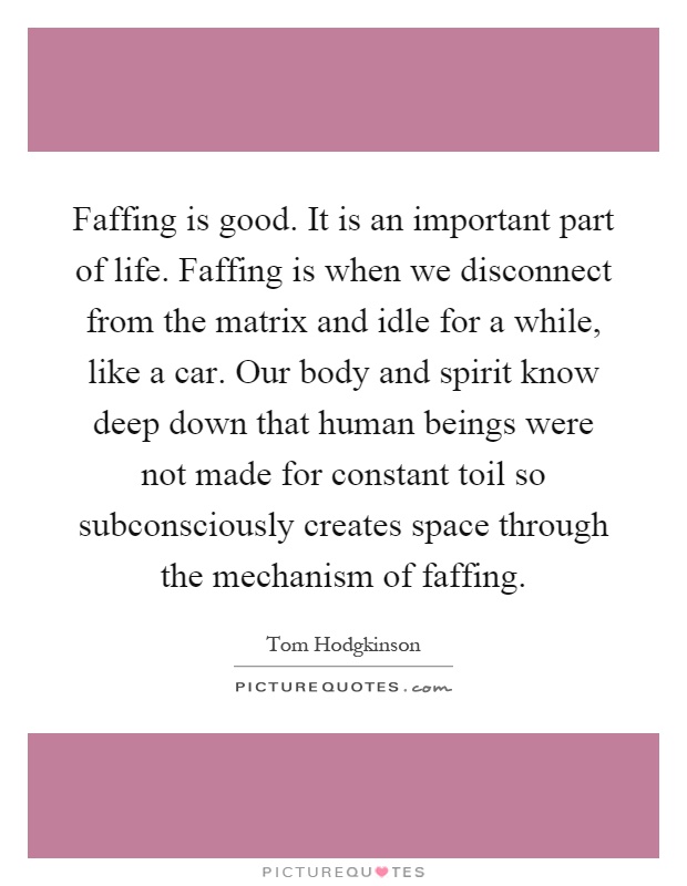 Faffing is good. It is an important part of life. Faffing is when we disconnect from the matrix and idle for a while, like a car. Our body and spirit know deep down that human beings were not made for constant toil so subconsciously creates space through the mechanism of faffing Picture Quote #1